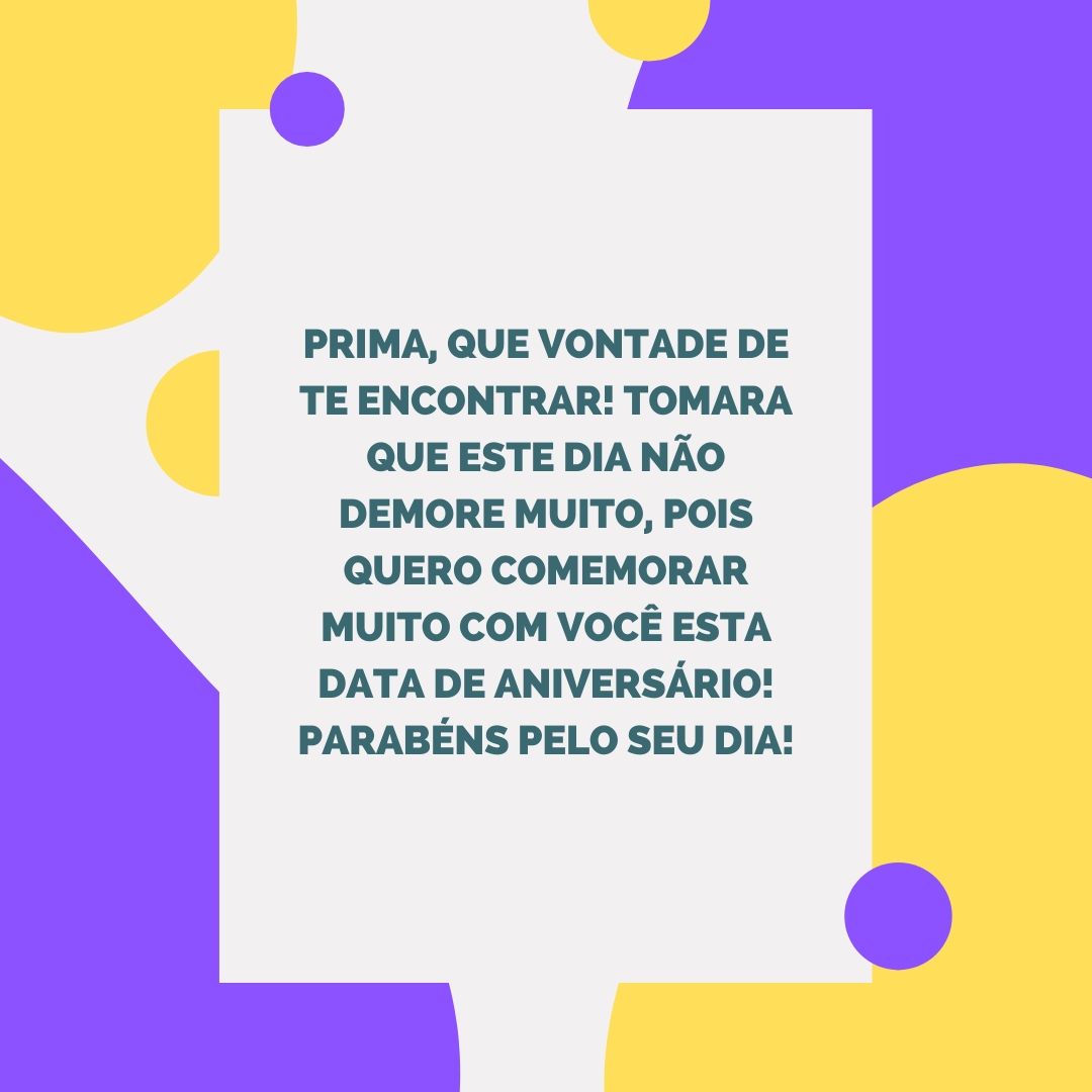 Prima, que vontade de te encontrar! Tomara que este dia não demore muito, pois quero comemorar muito com você esta data de aniversário! Parabéns pelo seu dia!