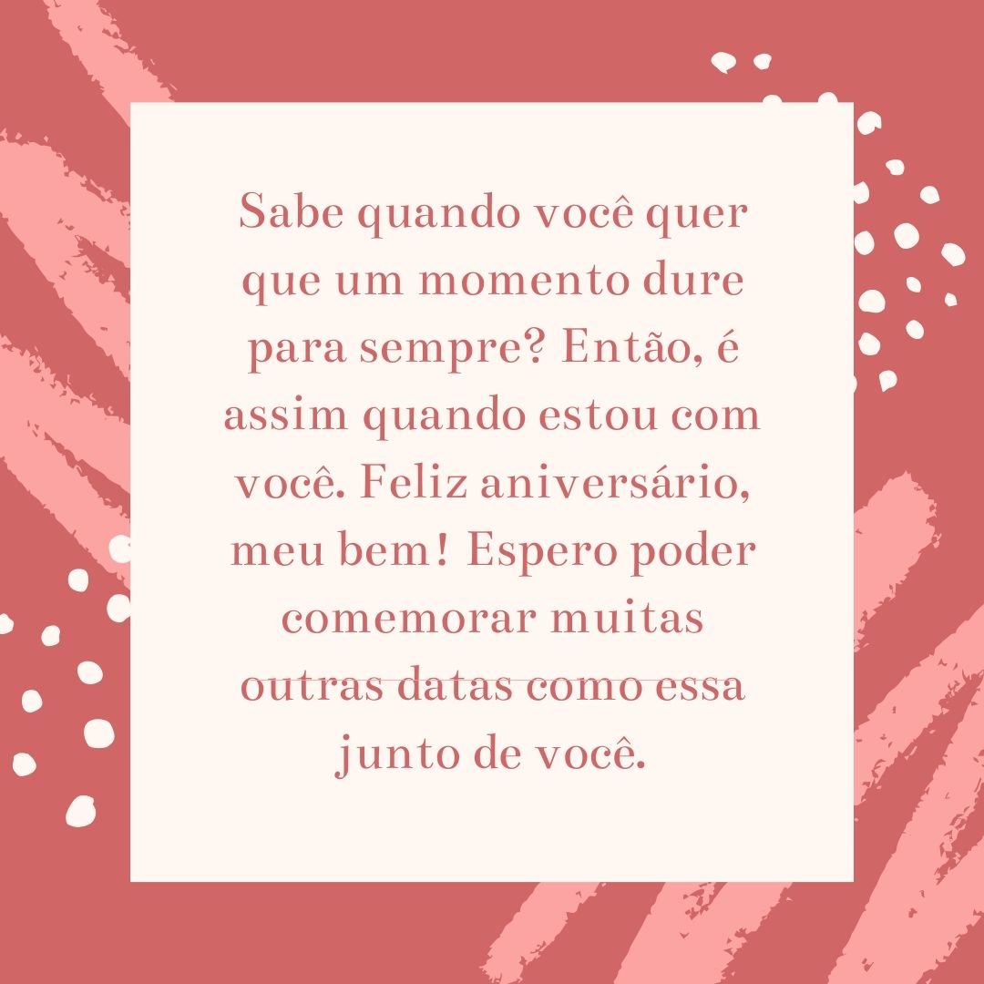 Sabe quando você quer que um momento dure para sempre? Então, é assim quando estou com você. Feliz aniversário, meu bem! Espero poder comemorar muitas outras datas como essa junto de você.