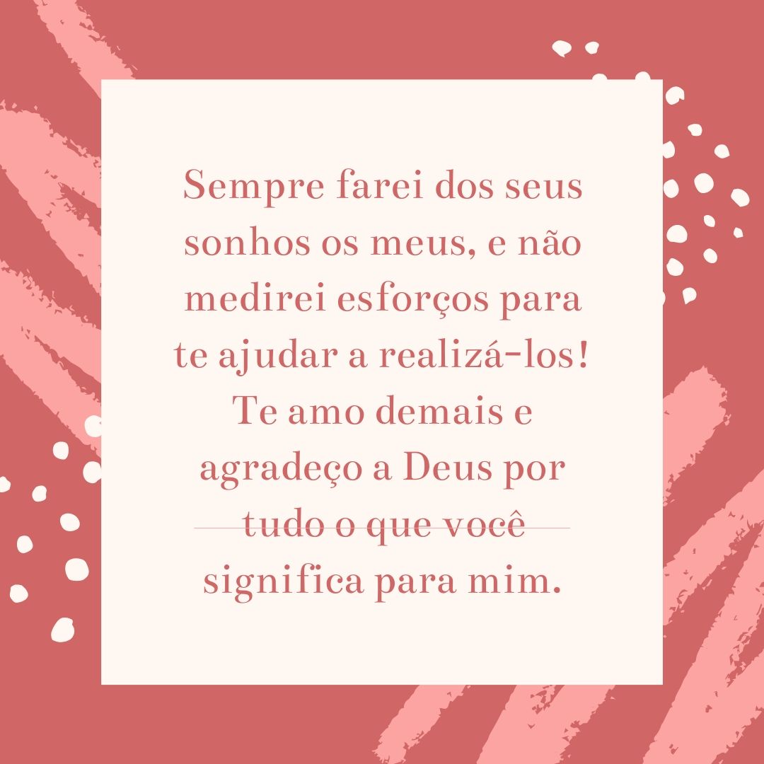 Sempre farei dos seus sonhos os meus, e não medirei esforços para te ajudar a realizá-los! Te amo demais e agradeço a Deus por tudo o que você significa para mim.