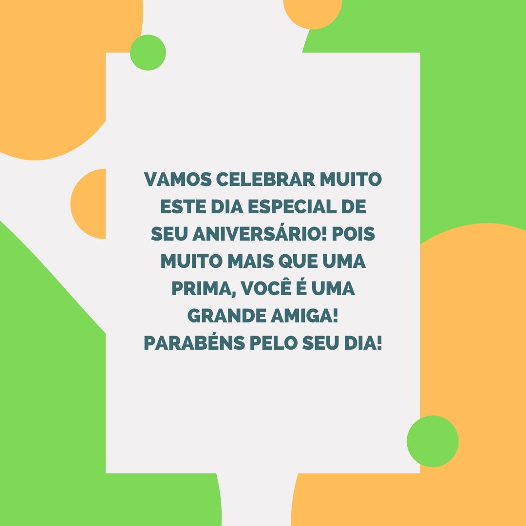 Vamos celebrar muito este dia especial de seu aniversário! Pois muito mais que uma prima, você é uma grande amiga! Parabéns pelo seu dia!