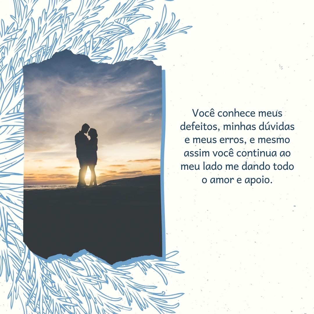 Você conhece meus defeitos, minhas dúvidas e meus erros, e mesmo assim você continua ao meu lado me dando todo o amor e apoio.