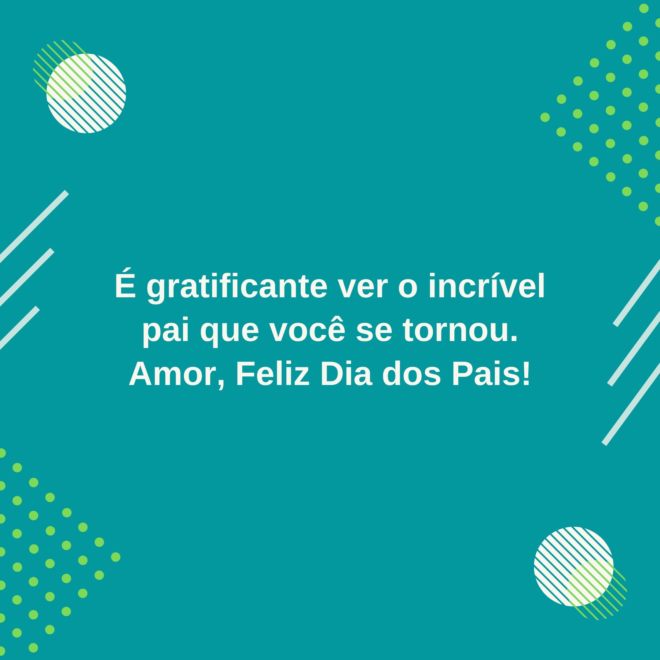 É gratificante ver o incrível pai que você se tornou. Amor, Feliz Dia dos Pais!