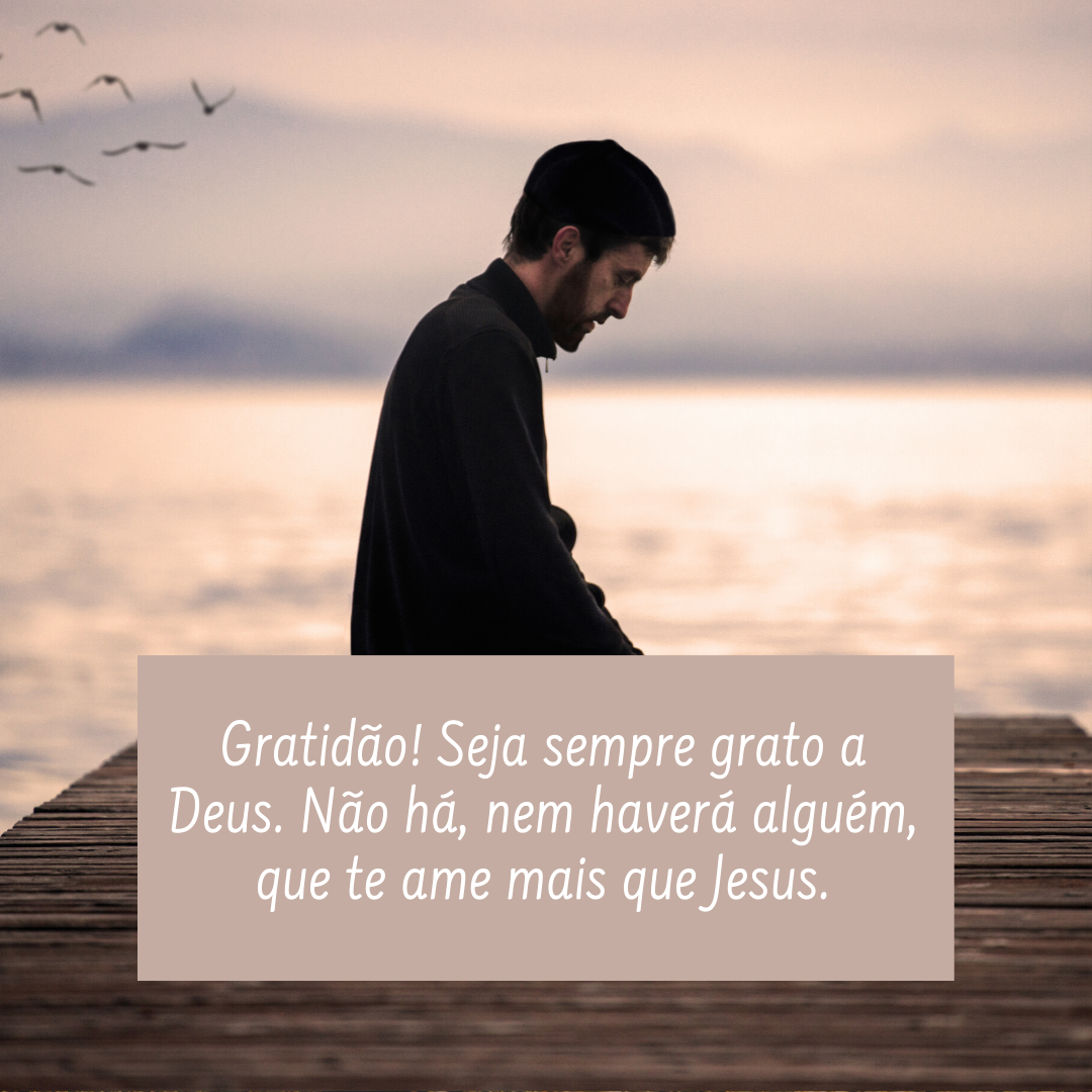 Gratidão! Seja sempre grato a Deus. Não há, nem haverá alguém, que te ame mais que Jesus.