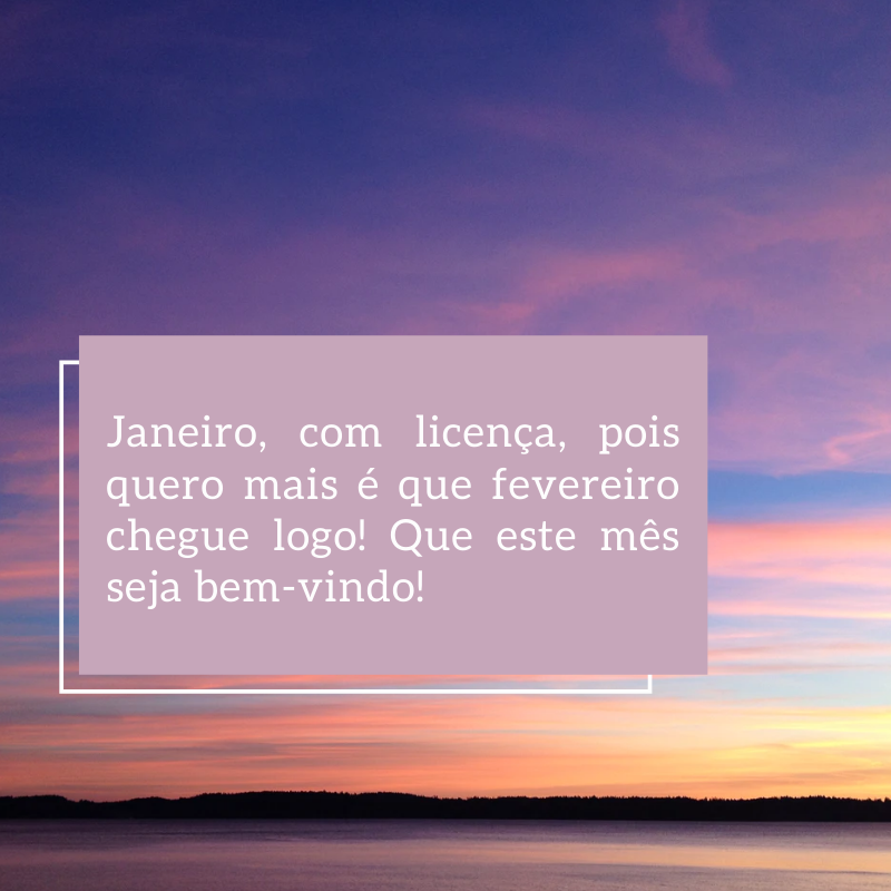 Janeiro, com licença, pois quero mais é que fevereiro chegue logo! Que este mês seja bem-vindo!