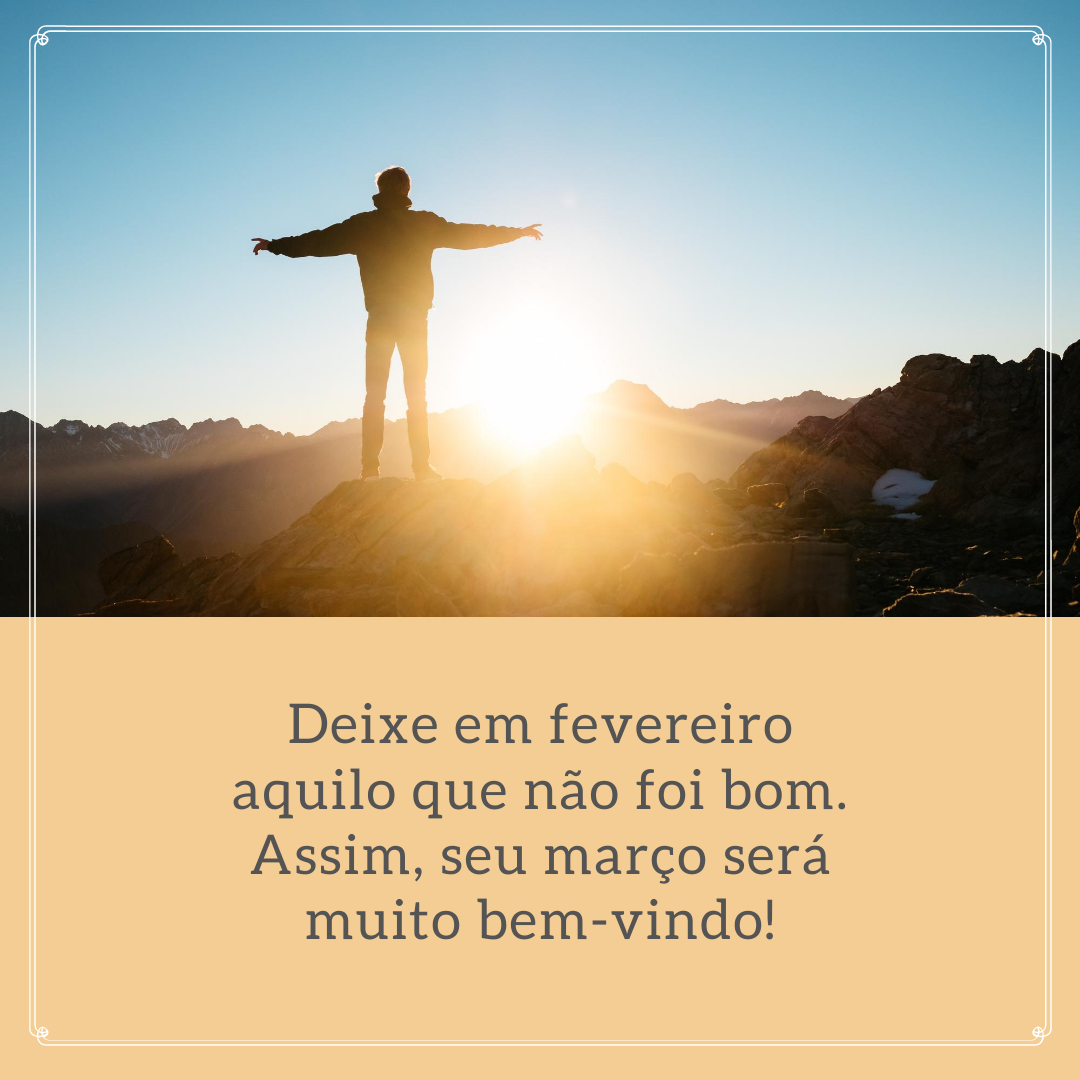 Deixe em fevereiro aquilo que não foi bom. Assim, seu março será muito bem-vindo!