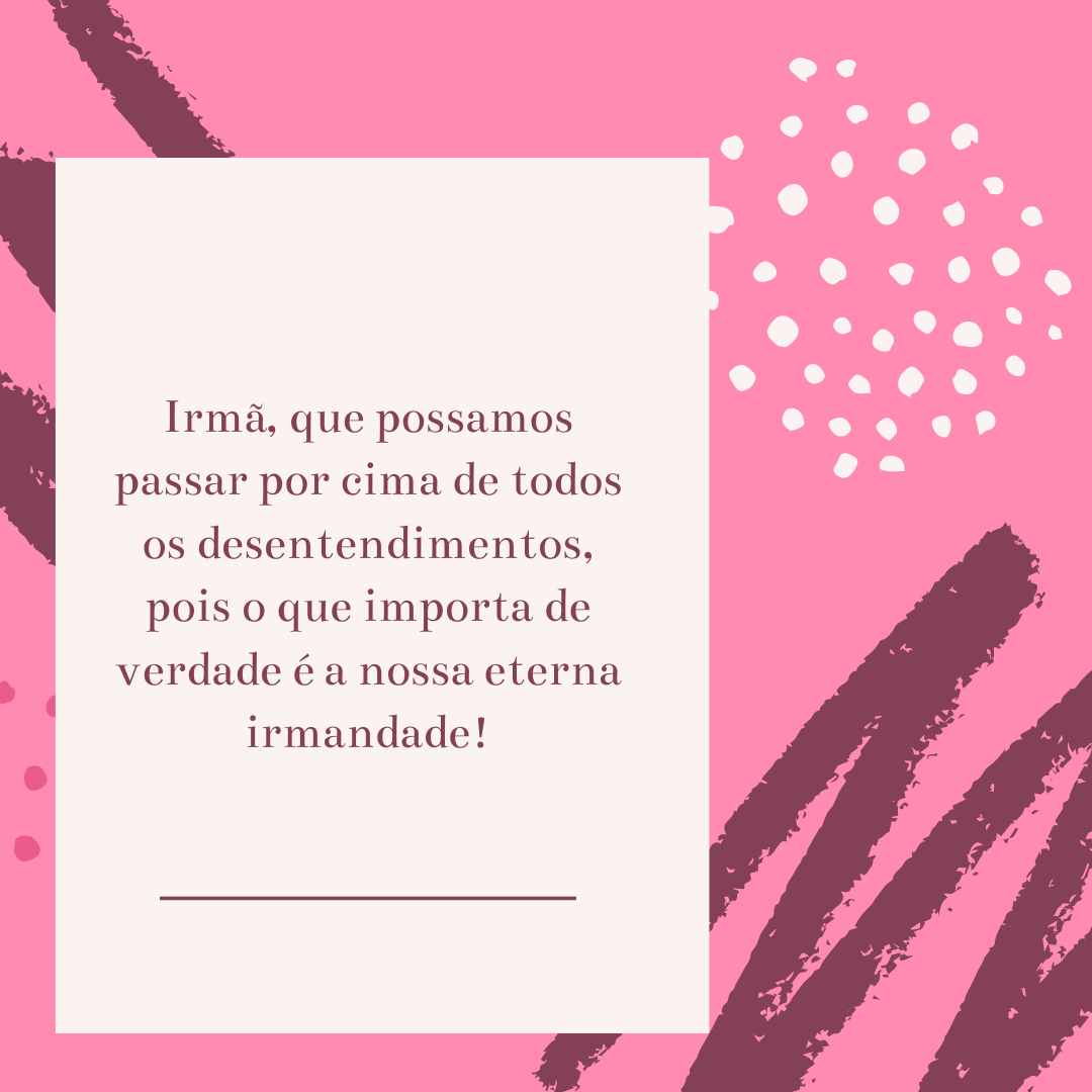 Irmã, que possamos passar por cima de todos os desentendimentos, pois o que importa de verdade é a nossa eterna irmandade!