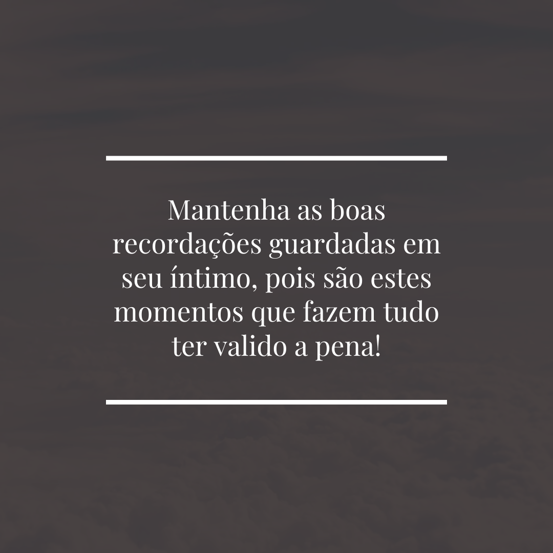 Mantenha as boas recordações guardadas em seu íntimo, pois são estes momentos que fazem tudo ter valido a pena!