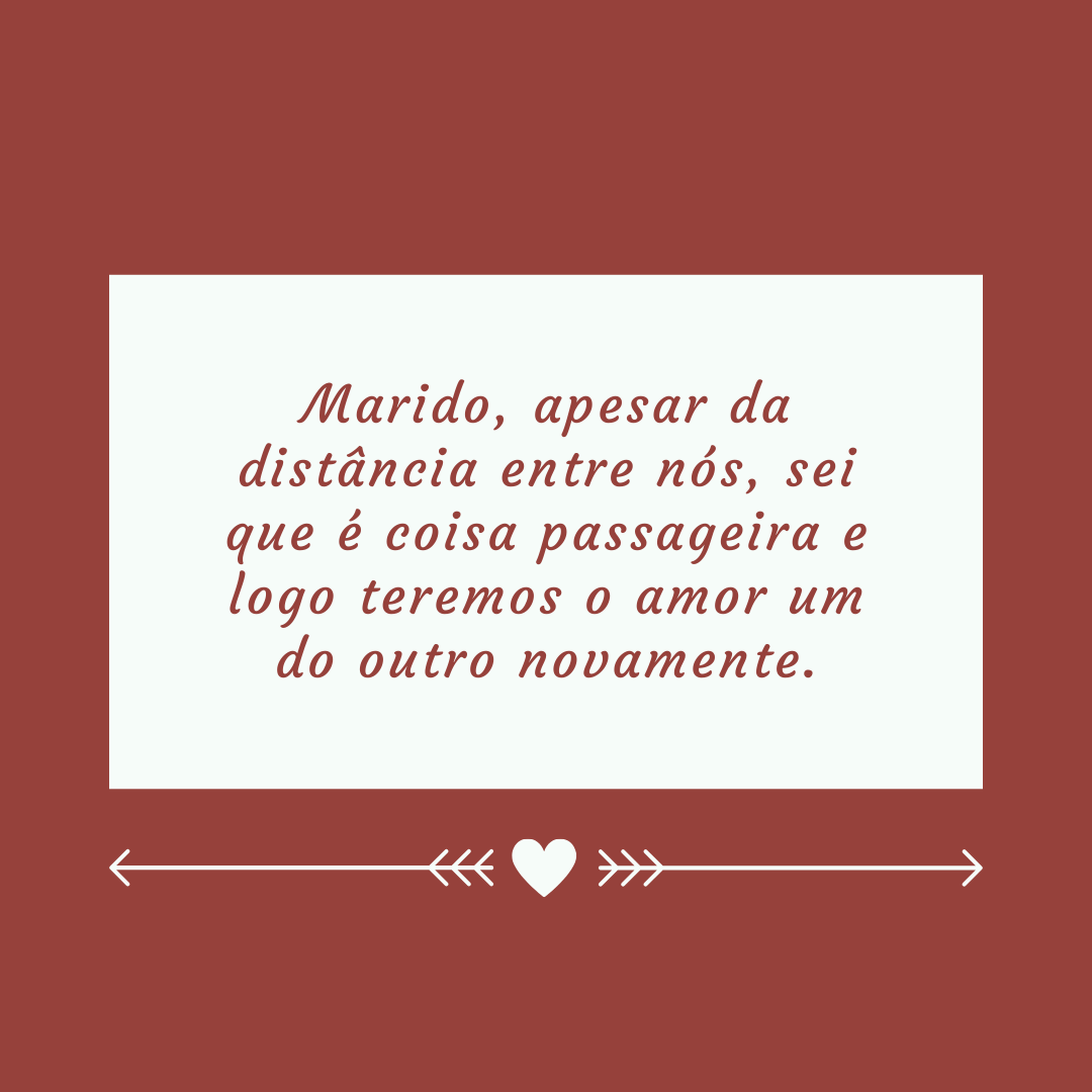 Marido, apesar da distância entre nós, sei que é coisa passageira e logo teremos o amor um do outro novamente.