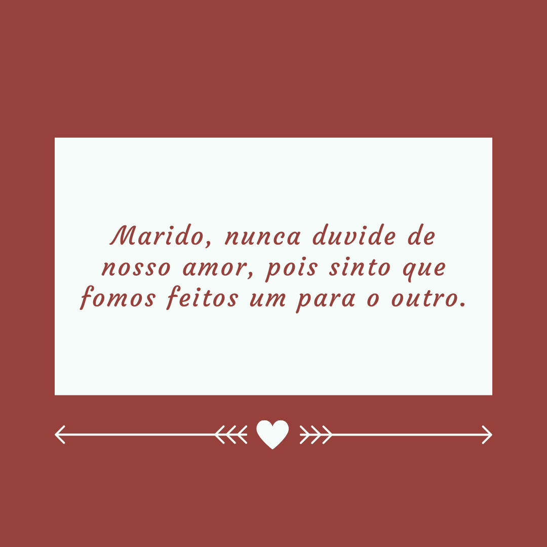 Marido, nunca duvide de nosso amor, pois sinto que fomos feitos um para o outro.