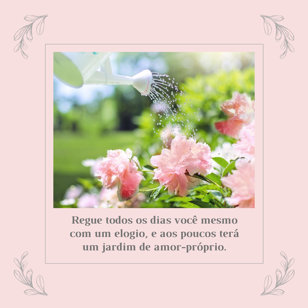 Regue todos os dias você mesmo com um elogio, e aos poucos terá um jardim de amor-próprio.