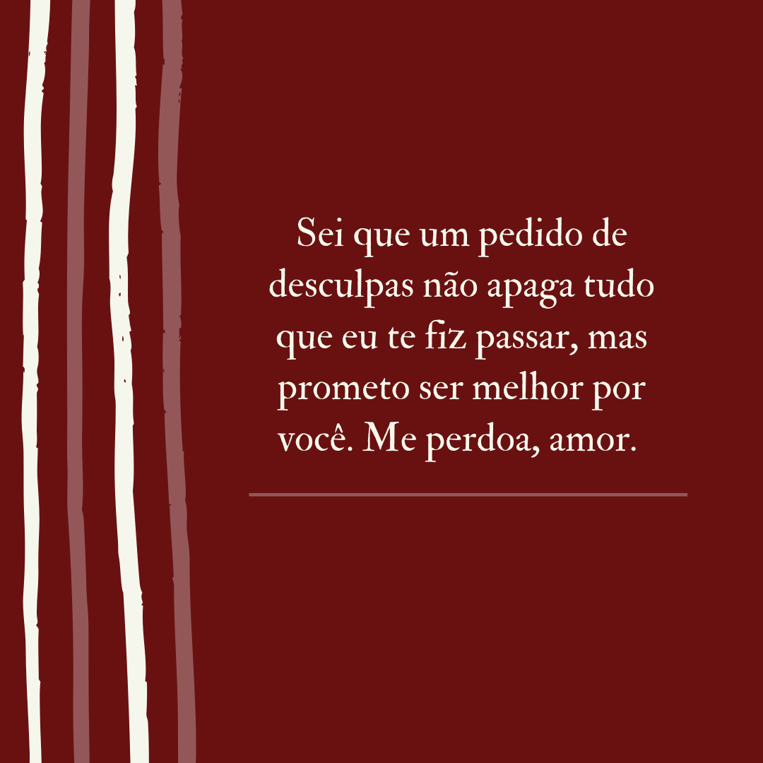 Sei que um pedido de desculpas não apaga tudo que eu te fiz passar, mas prometo ser melhor por você. Me perdoa, amor. 