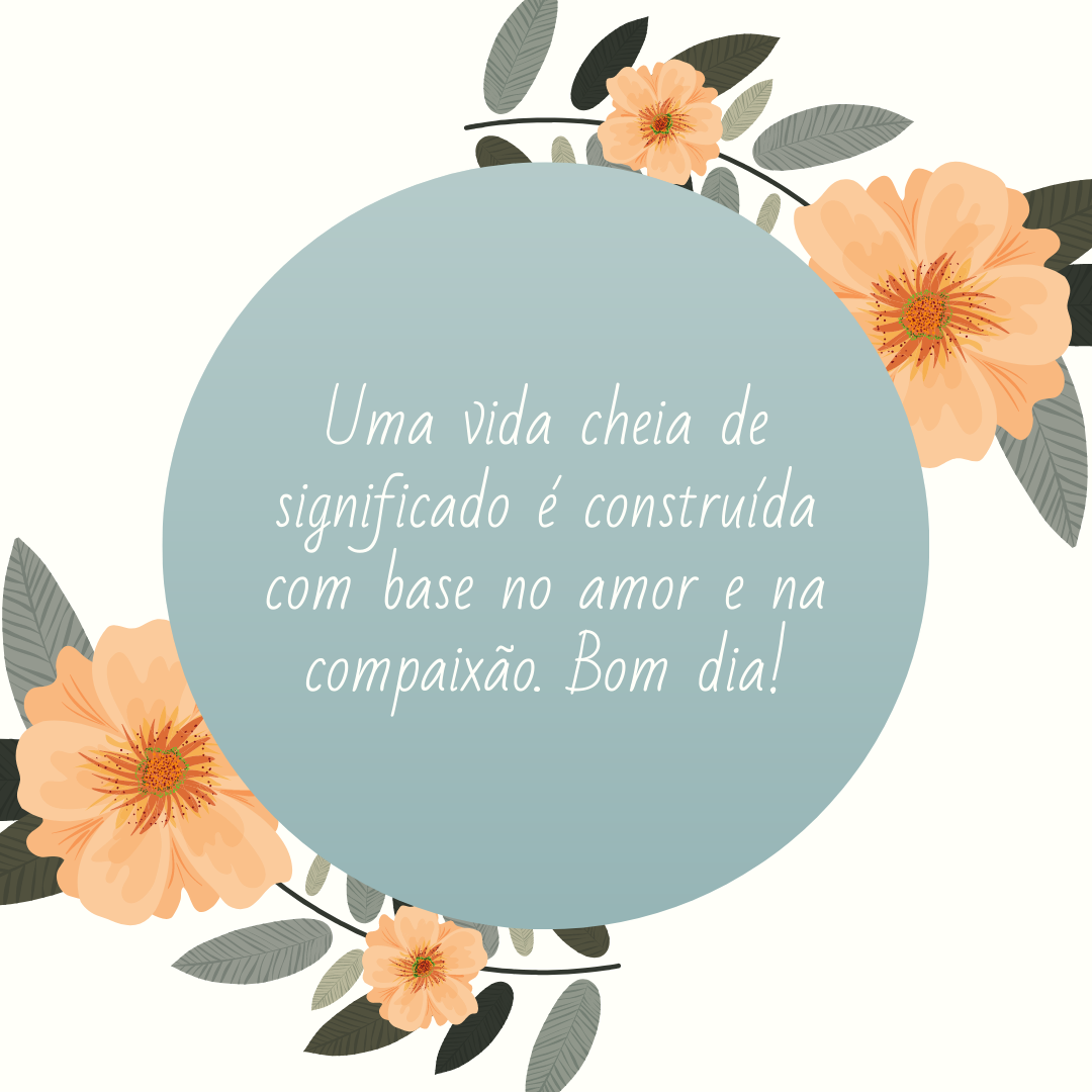 Uma vida cheia de significado é construída com base no amor e na compaixão. Bom dia!