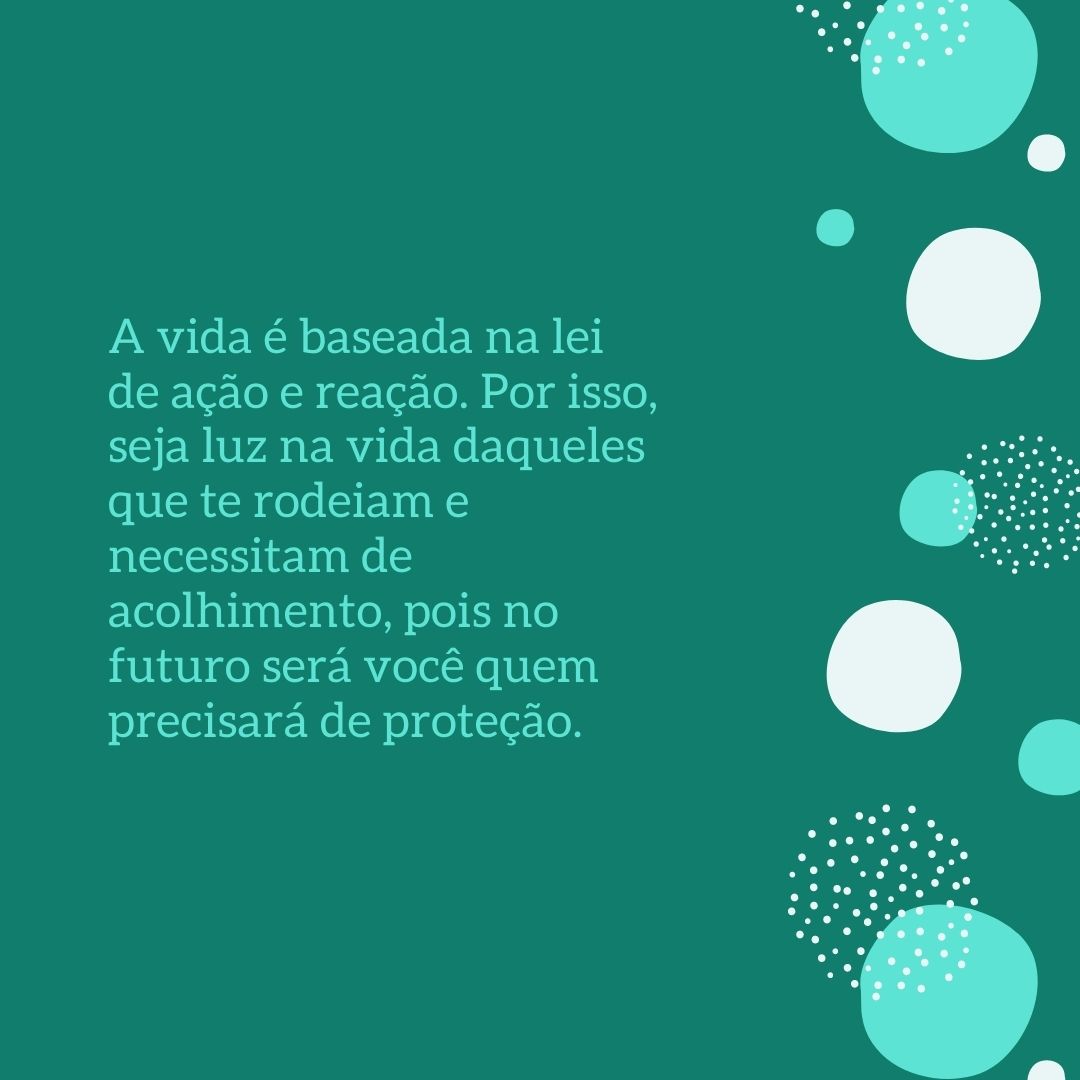 A vida é baseada na lei de ação e reação. Por isso, seja luz na vida daqueles que te rodeiam e necessitam de acolhimento, pois no futuro será você quem precisará de proteção.