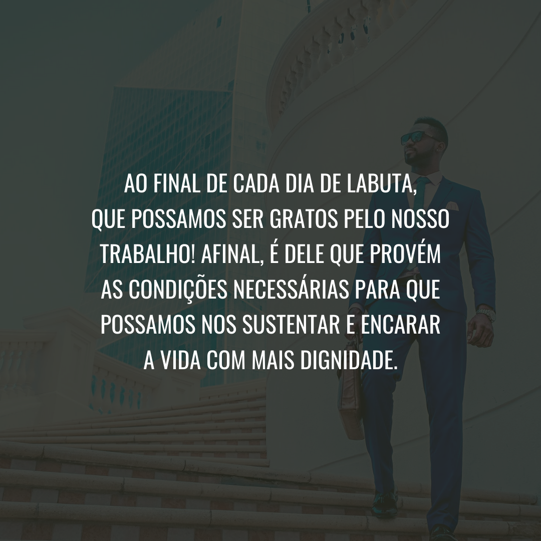 Ao final de cada dia de labuta, que possamos ser gratos pelo nosso trabalho! Afinal, é dele que provém as condições necessárias para que possamos nos sustentar e encarar a vida com mais dignidade.