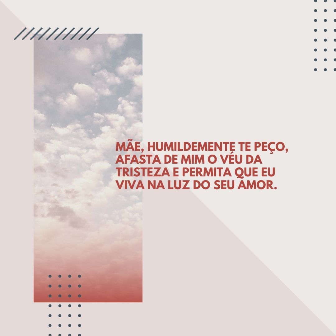 Mãe, humildemente te peço, afasta de mim o véu da tristeza e permita que eu viva na luz do seu amor.