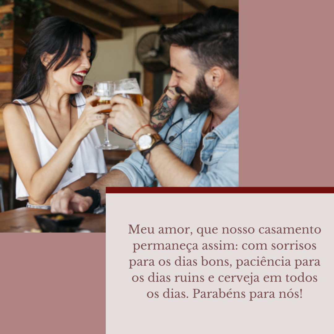 Meu amor, que nosso casamento permaneça assim: com sorrisos para os dias bons, paciência para os dias ruins e cerveja em todos os dias. Parabéns para nós!