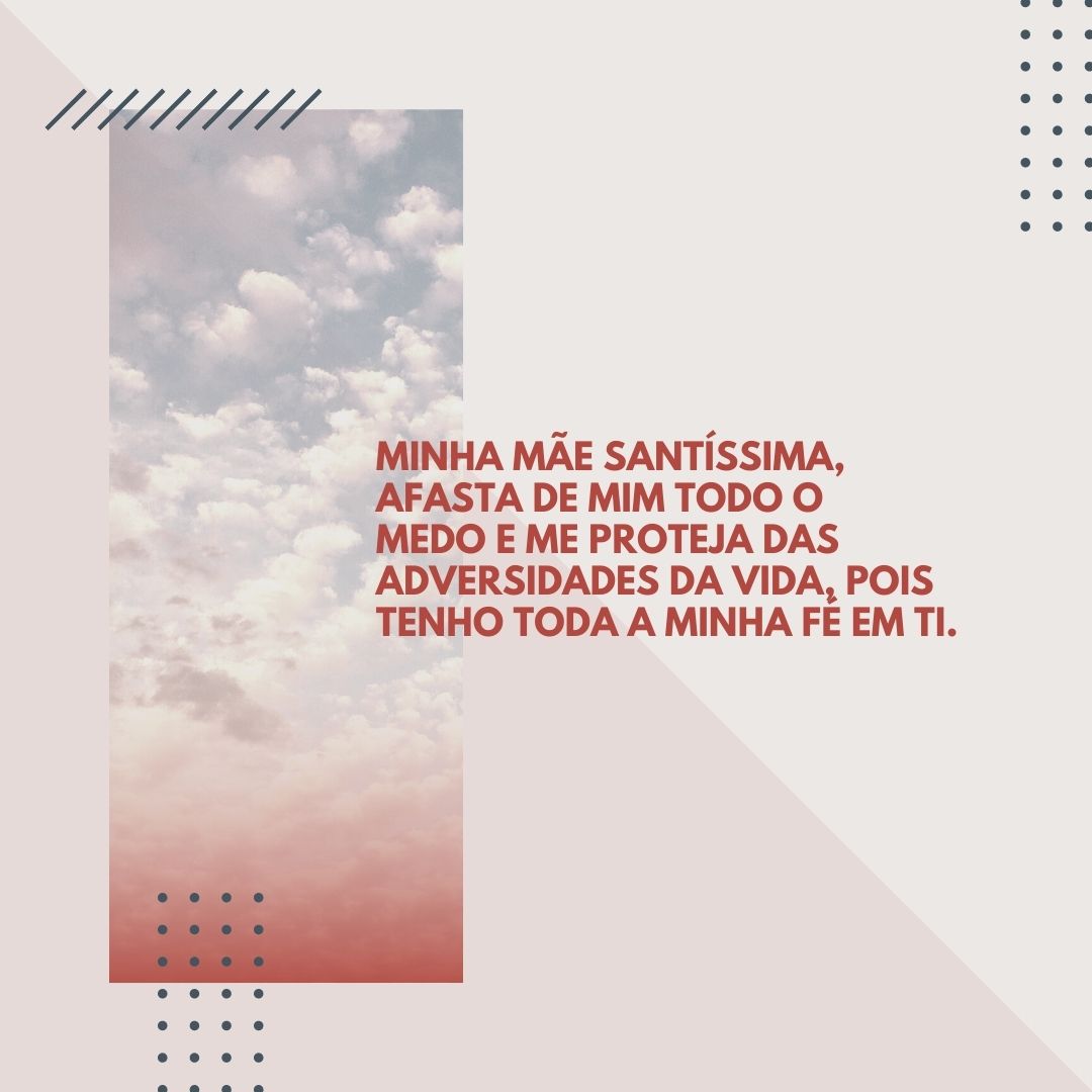 Minha Mãe Santíssima, afasta de mim todo o medo e me proteja das adversidades da vida, pois tenho toda a minha fé em ti. 