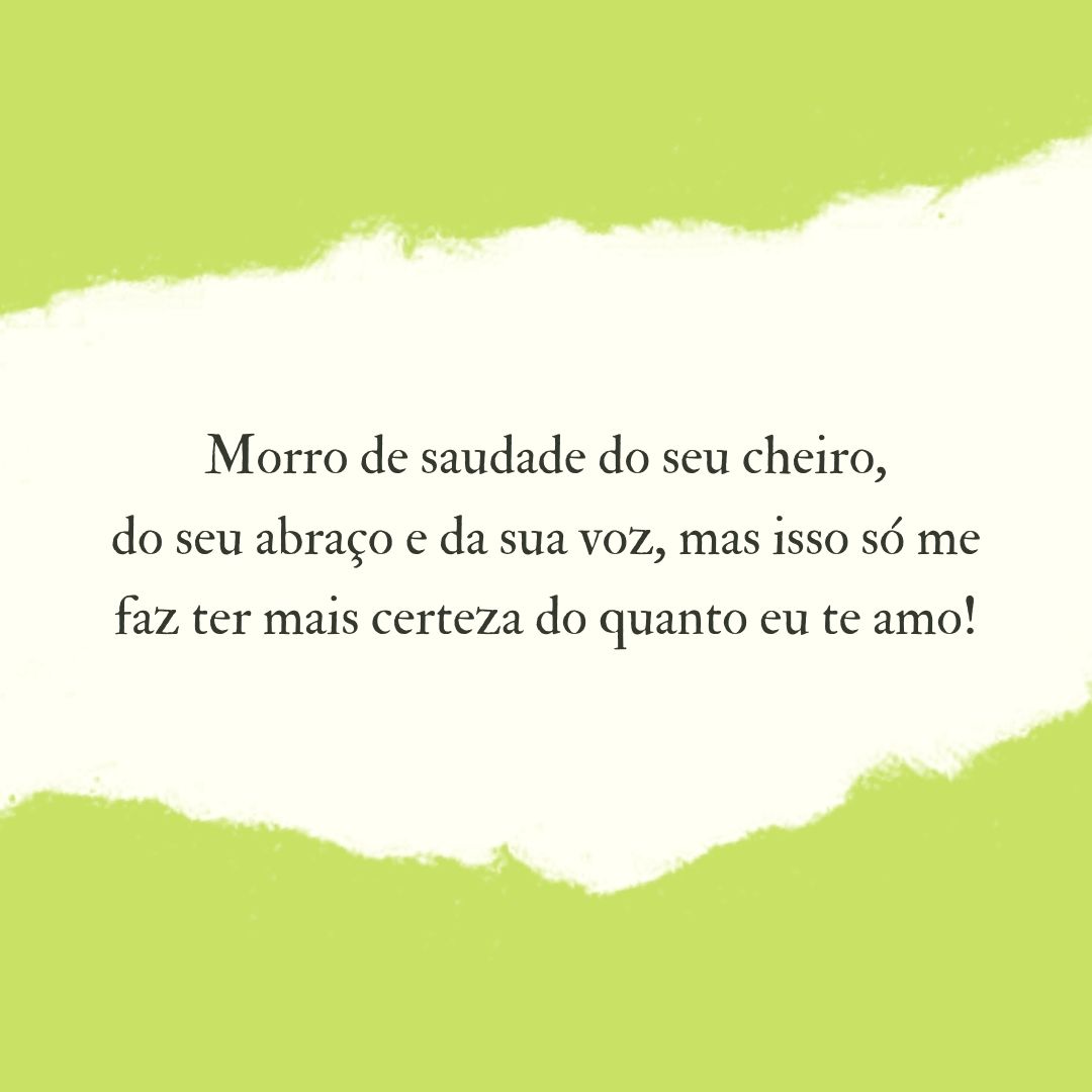 Morro de saudade do seu cheiro, do seu abraço e da sua voz, mas isso só me faz ter mais certeza do quanto eu te amo!