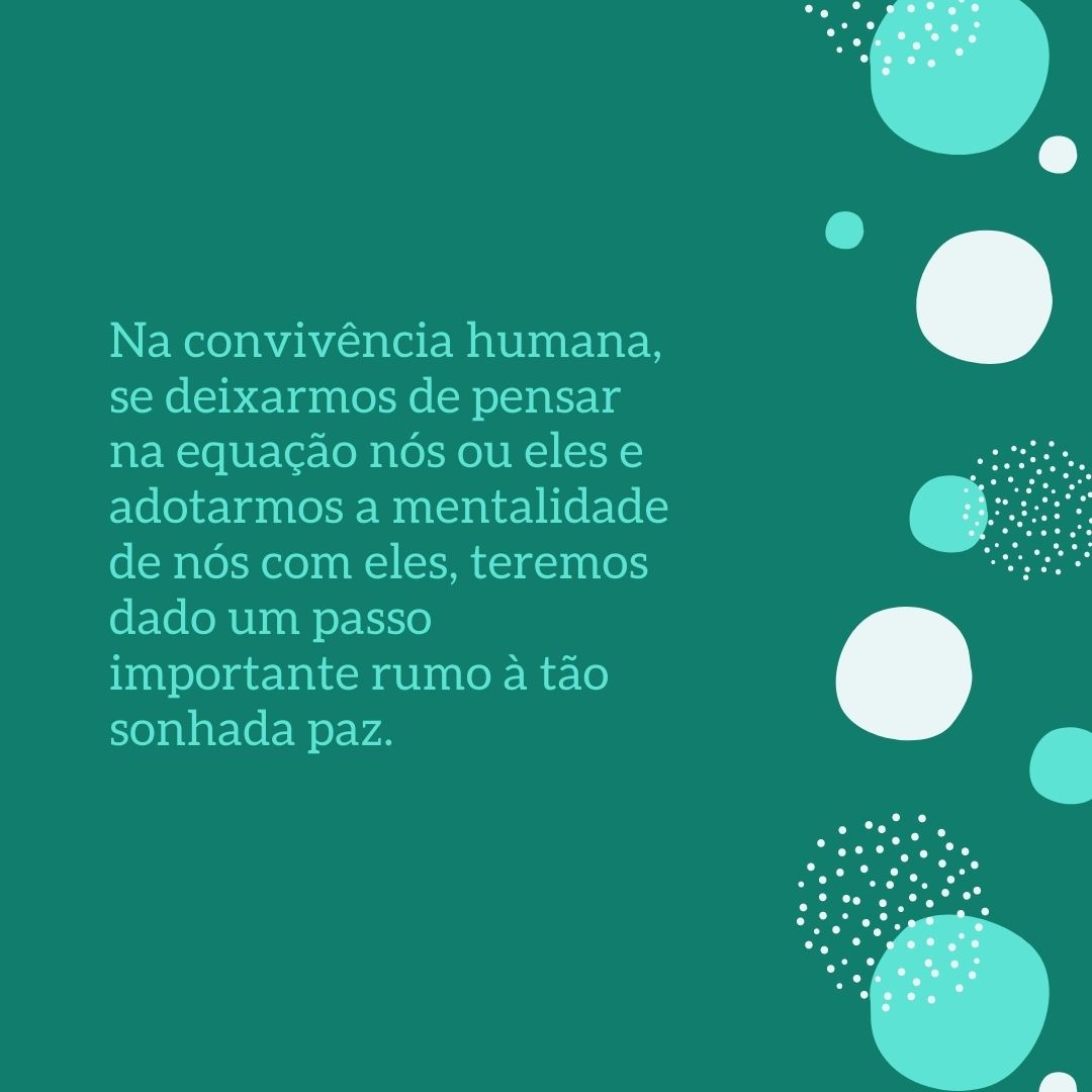 Na convivência humana, se deixarmos de pensar na equação nós ou eles e adotarmos a mentalidade de nós com eles, teremos dado um passo importante rumo à tão sonhada paz.