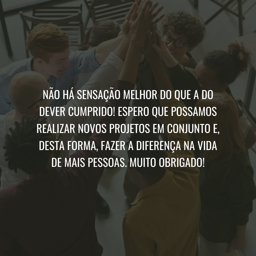 Não há sensação melhor do que a do dever cumprido! Espero que possamos realizar novos projetos em conjunto e, desta forma, fazer a diferença na vida de mais pessoas. Muito obrigado!