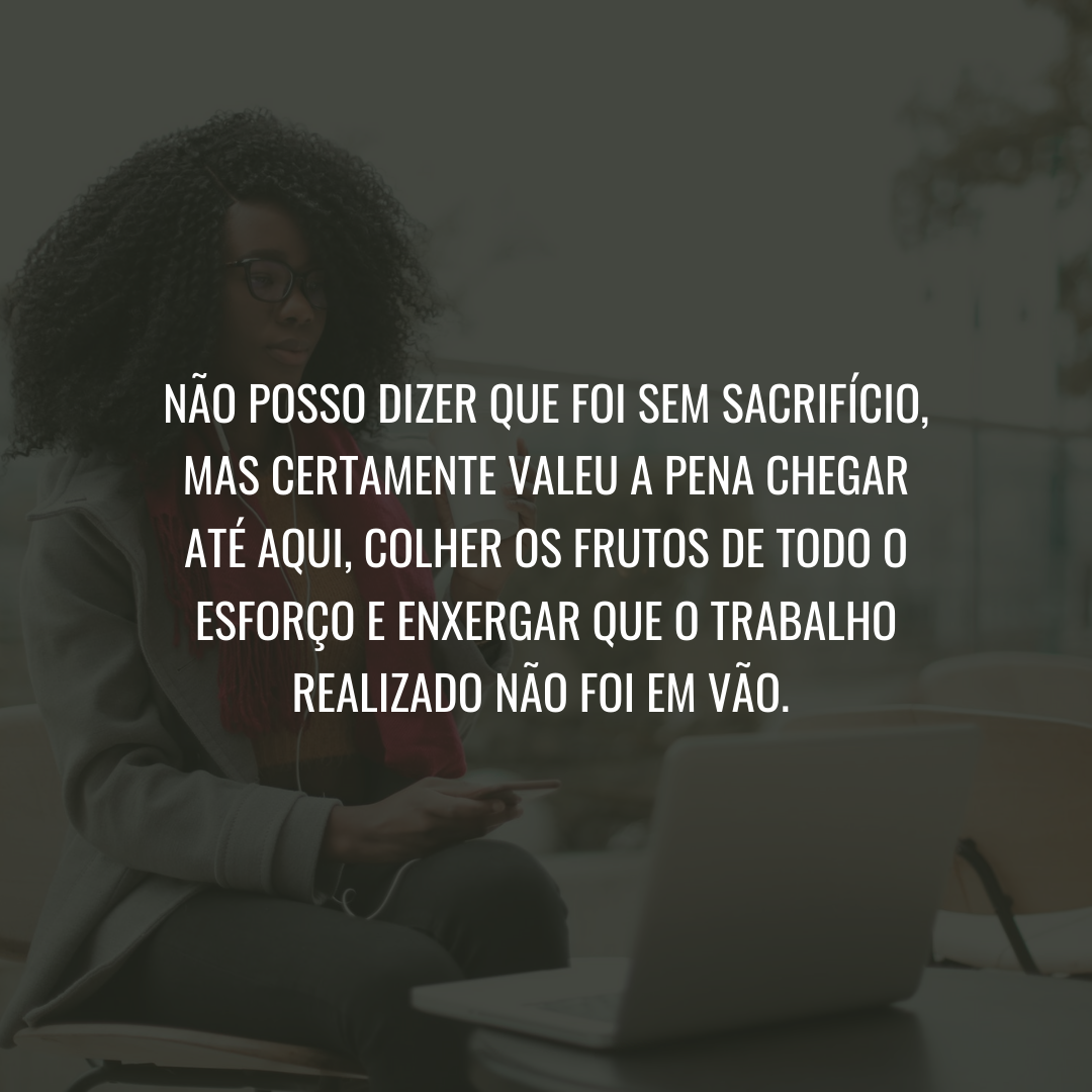 Não posso dizer que foi sem sacrifício, mas certamente valeu a pena chegar até aqui, colher os frutos de todo o esforço e enxergar que o trabalho realizado não foi em vão. 