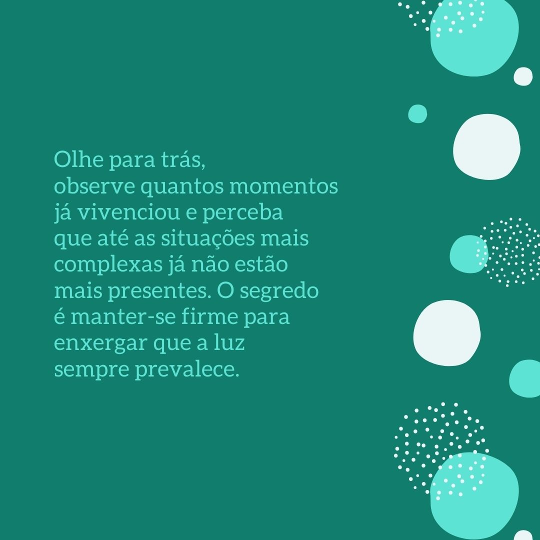 Olhe para trás, observe quantos momentos já vivenciou e perceba que até as situações mais complexas já não estão mais presentes. O segredo é manter-se firme para enxergar que a luz sempre prevalece.