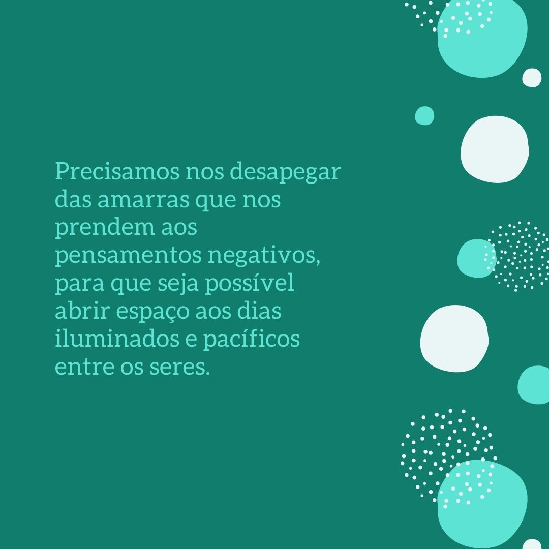 Precisamos nos desapegar das amarras que nos prendem aos pensamentos negativos, para que seja possível abrir espaço aos dias iluminados e pacíficos entre os seres.