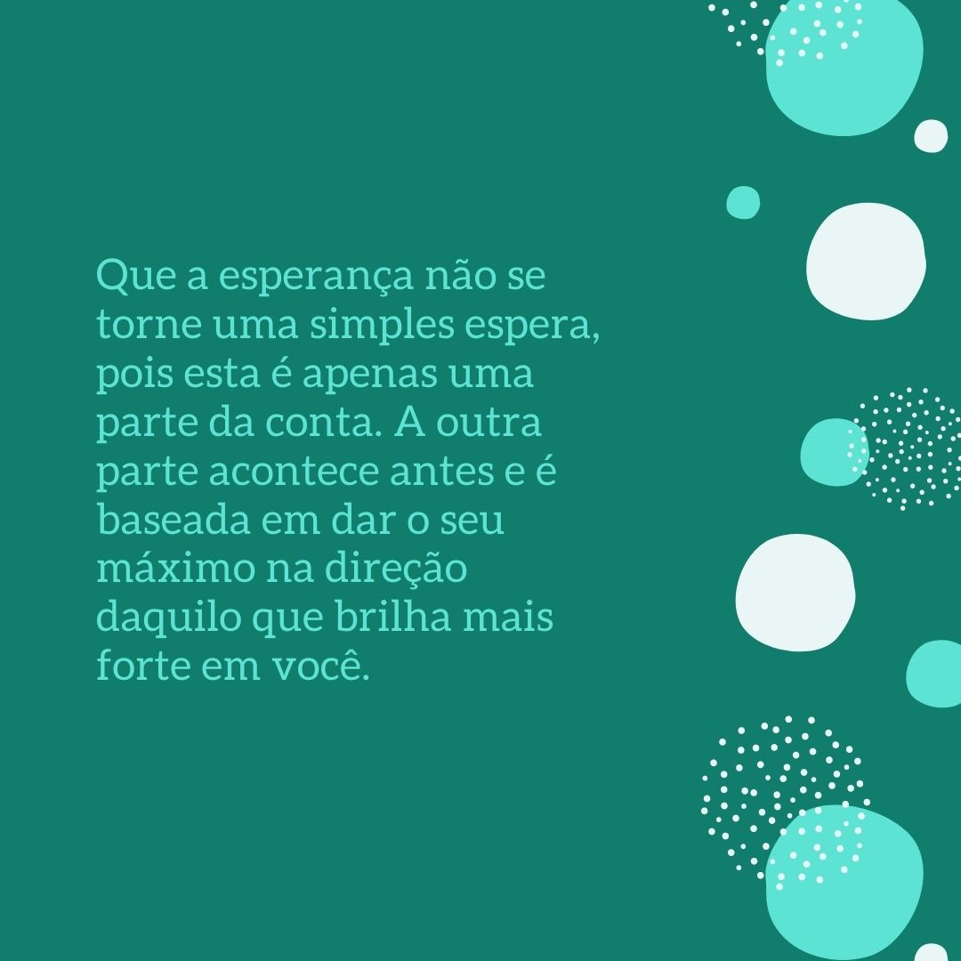 Que a esperança não se torne uma simples espera, pois esta é apenas uma parte da conta. A outra parte acontece antes e é baseada em dar o seu máximo na direção daquilo que brilha mais forte em você.