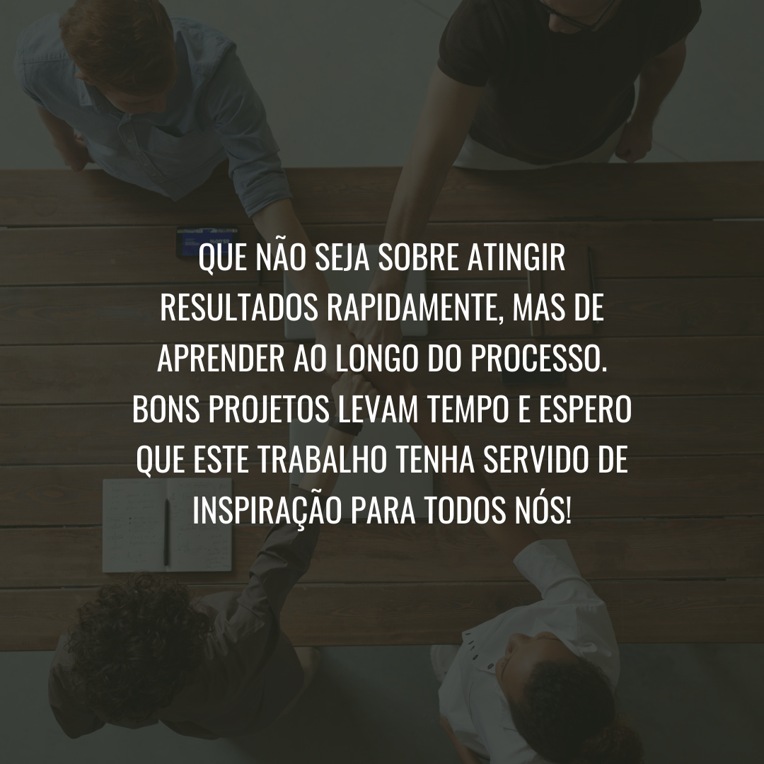 Que não seja sobre atingir resultados rapidamente, mas de aprender ao longo do processo. Bons projetos levam tempo e espero que este trabalho tenha servido de inspiração para todos nós!