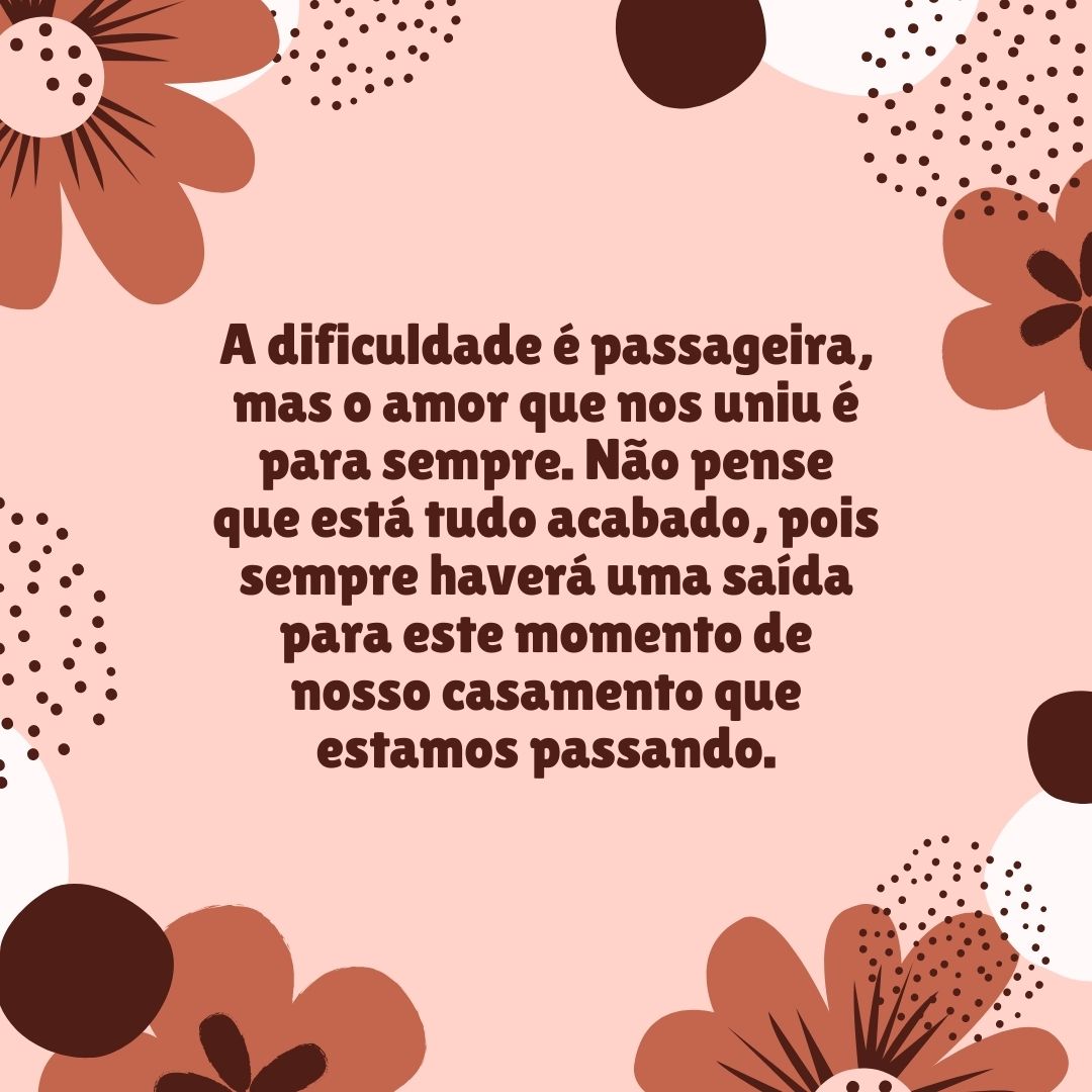 A dificuldade é passageira, mas o amor que nos uniu é para sempre. Não pense que está tudo acabado, pois sempre haverá uma saída para este momento de nosso casamento que estamos passando.