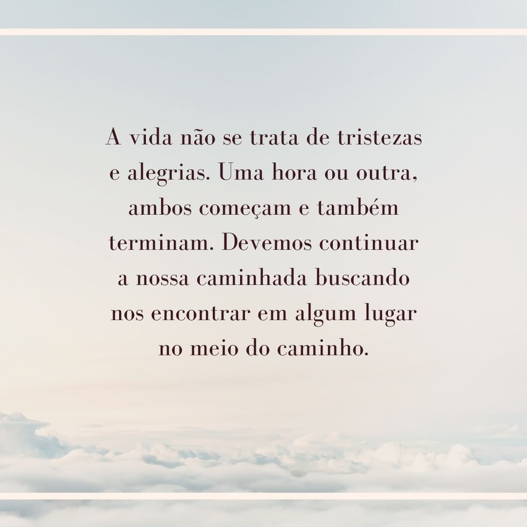 A vida não se trata de tristezas e alegrias. Uma hora ou outra, ambos começam e também terminam. Devemos continuar a nossa caminhada buscando nos encontrar em algum lugar no meio do caminho.