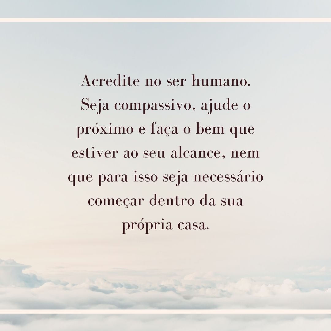 Acredite no ser humano. Seja compassivo, ajude o próximo e faça o bem que estiver ao seu alcance, nem que para isso seja necessário começar dentro da sua própria casa.