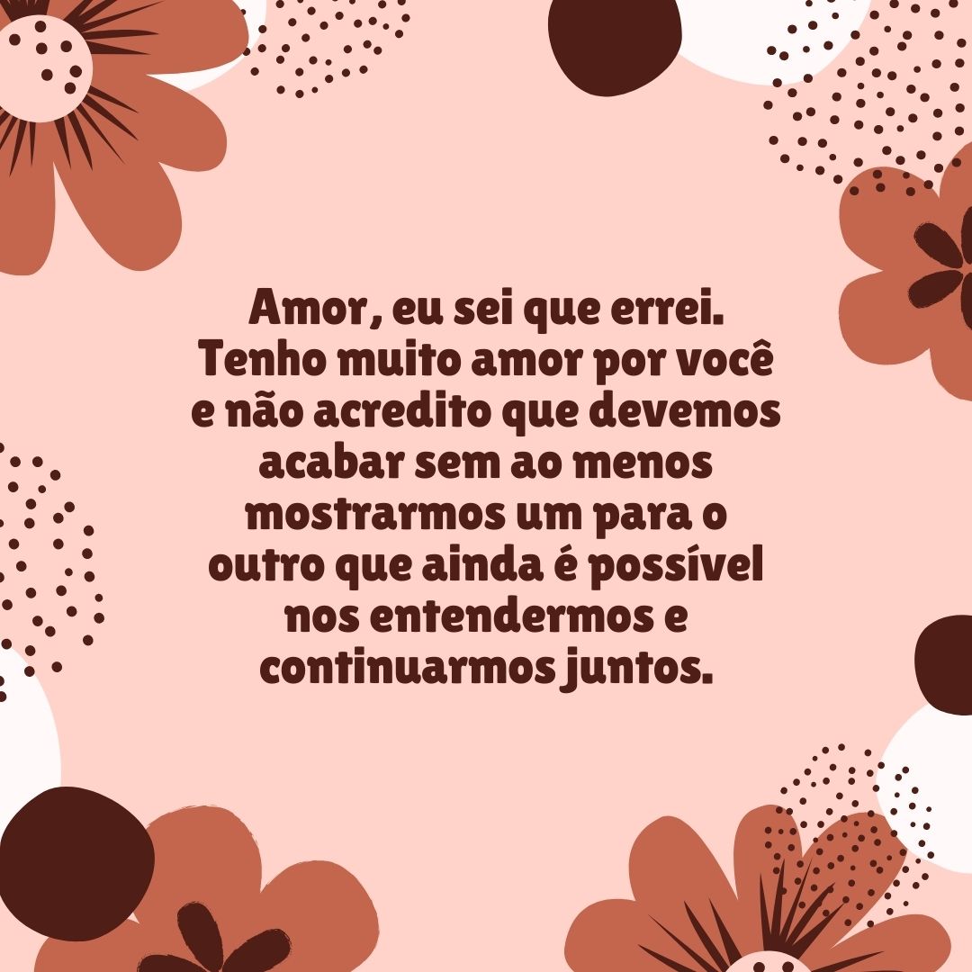 Amor, eu sei que errei. Tenho muito amor por você e não acredito que devemos acabar sem ao menos mostrarmos um para o outro que ainda é possível nos entendermos e continuarmos juntos.