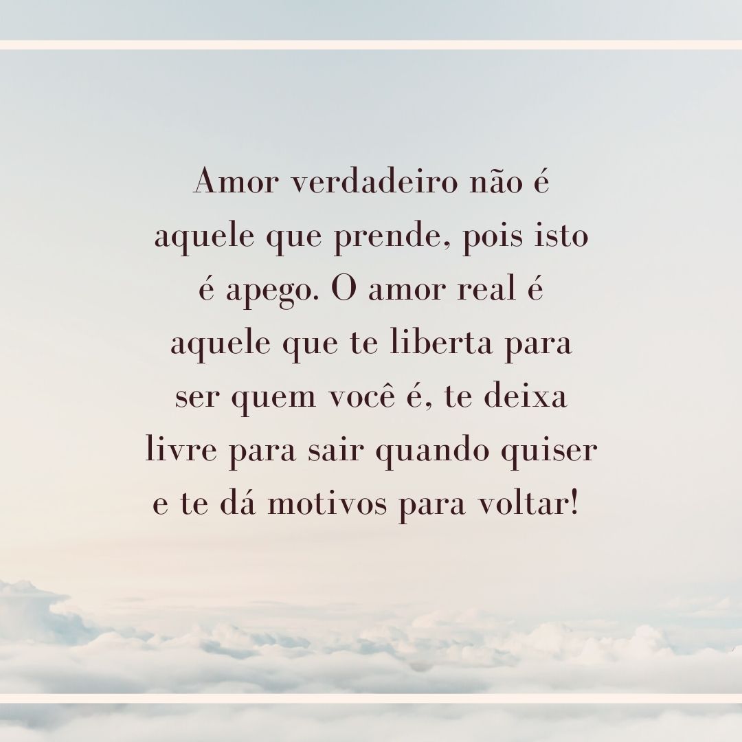 Amor verdadeiro não é aquele que prende, pois isto é apego. O amor real é aquele que te liberta para ser quem você é, te deixa livre para sair quando quiser e te dá motivos para voltar! 