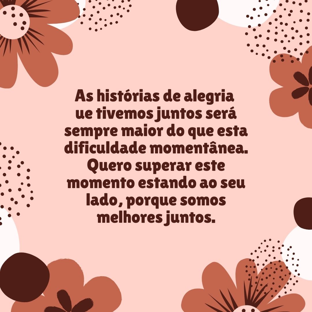 As histórias de alegria que tivemos juntos será sempre maior do que esta dificuldade momentânea. Quero superar este momento estando ao seu lado, porque somos melhores juntos.