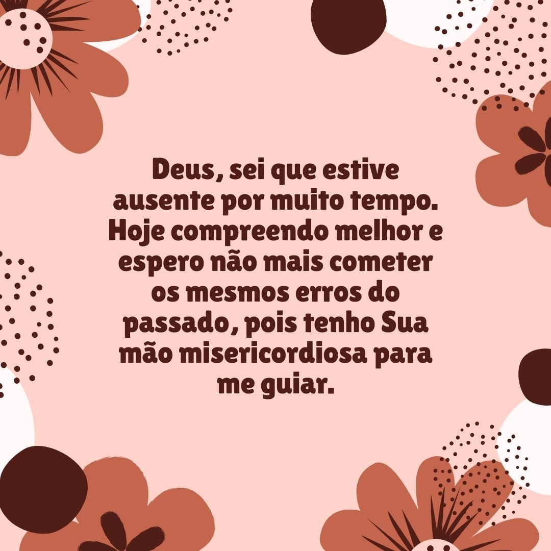 Deus, sei que estive ausente por muito tempo. Hoje compreendo melhor e espero não mais cometer os mesmos erros do passado, pois tenho Sua mão misericordiosa para me guiar.