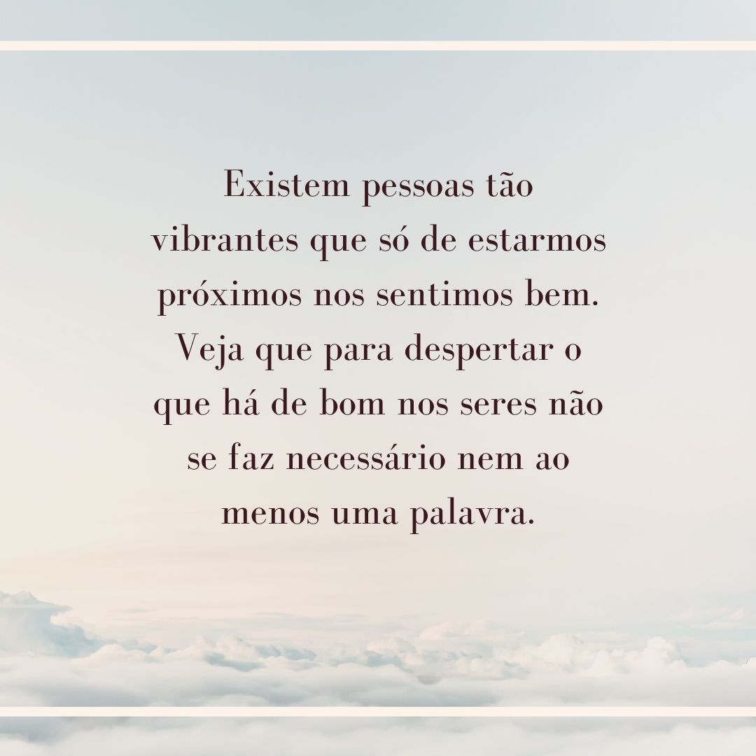 Existem pessoas tão vibrantes que só de estarmos próximos nos sentimos bem. Veja que para despertar o que há de bom nos seres não se faz necessário nem ao menos uma palavra.