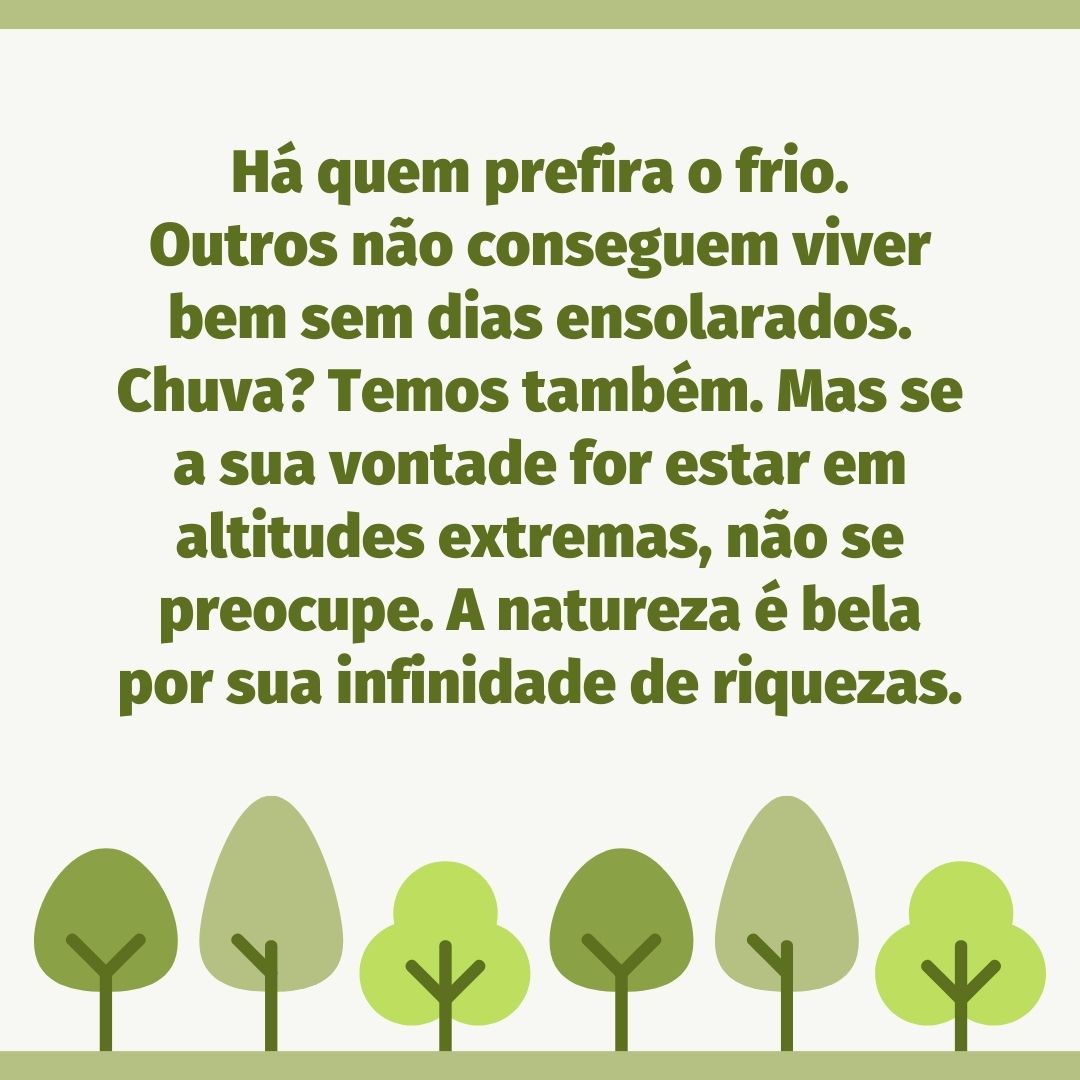 Há quem prefira o frio. Outros não conseguem viver bem sem dias ensolarados. Chuva? Temos também. Mas se a sua vontade for estar em altitudes extremas, não se preocupe. A natureza é bela por sua infinidade de riquezas.