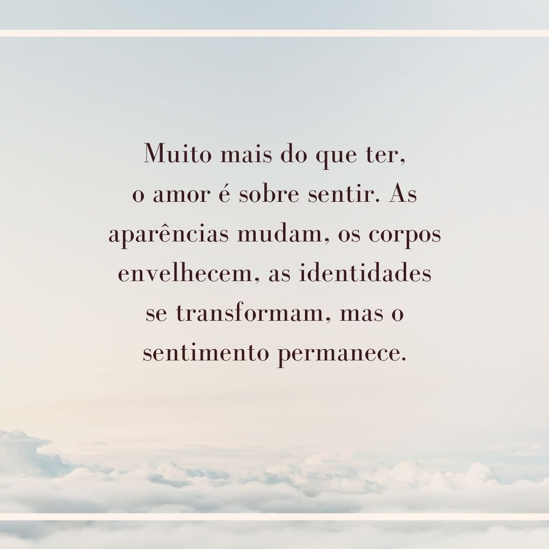 Muito mais do que ter, o amor é sobre sentir. As aparências mudam, os corpos envelhecem, as identidades se transformam, mas o sentimento permanece.