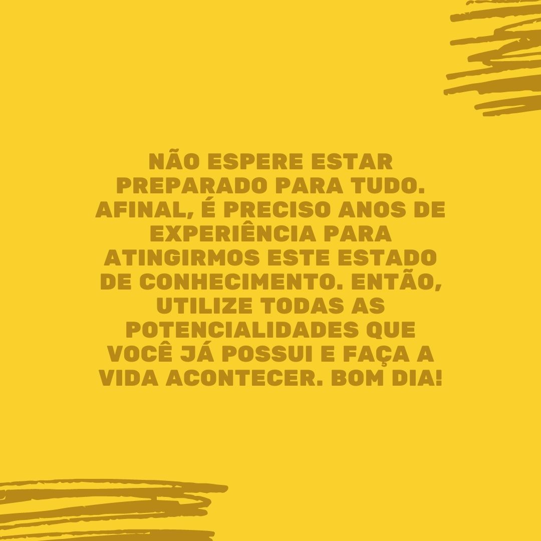 Não espere estar preparado para tudo. Afinal, é preciso anos de experiência para atingirmos este estado de conhecimento. Então, utilize todas as potencialidades que você já possui e faça a vida acontecer. Bom dia!