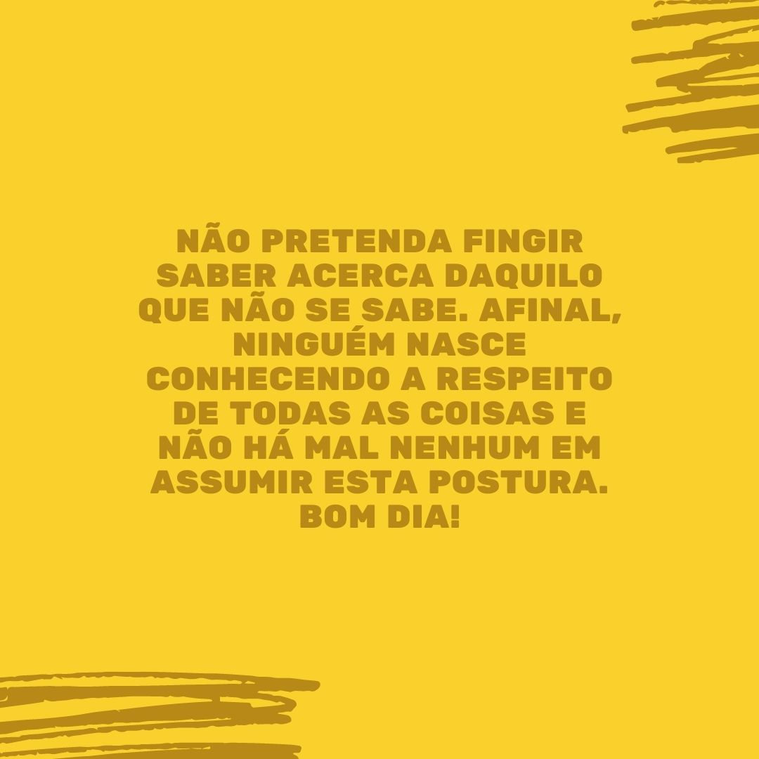 Não pretenda fingir saber acerca daquilo que não se sabe. Afinal, ninguém nasce conhecendo a respeito de todas as coisas e não há mal nenhum em assumir esta postura. Bom dia!