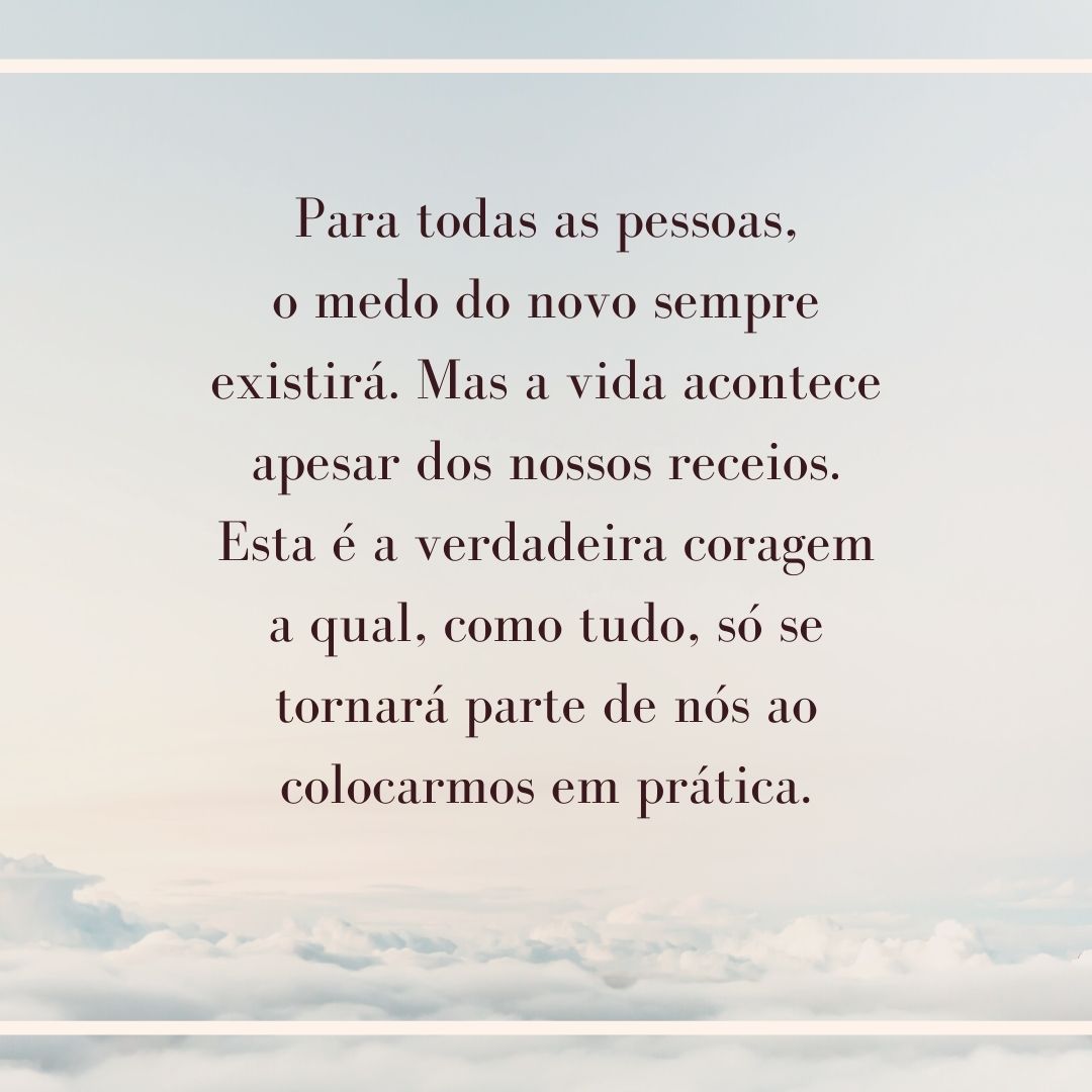 Para todas as pessoas, o medo do novo sempre existirá. Mas a vida acontece apesar dos nossos receios. Esta é a verdadeira coragem a qual, como tudo, só se tornará parte de nós ao colocarmos em prática.