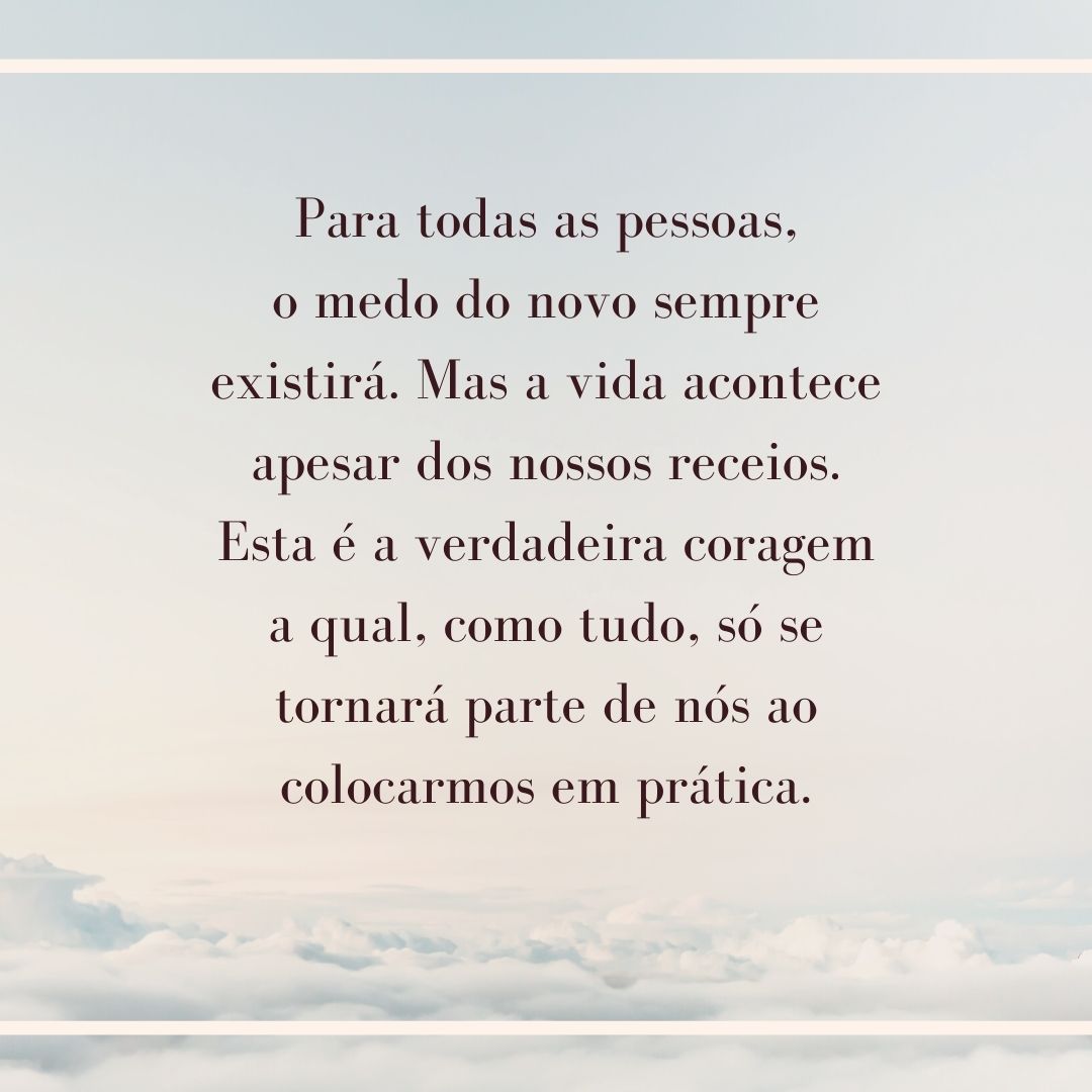 Para todas as pessoas, o medo do novo sempre existirá. Mas a vida acontece apesar dos nossos receios. Esta é a verdadeira coragem a qual, como tudo, só se tornará parte de nós ao colocarmos em prática.