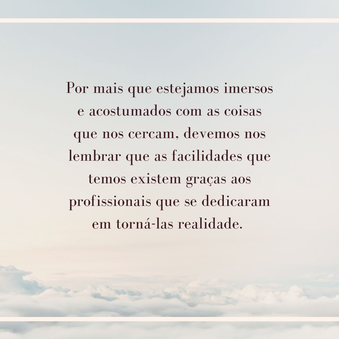 Por mais que estejamos imersos e acostumados com as coisas que nos cercam, devemos nos lembrar que as facilidades que temos existem graças aos profissionais que se dedicaram em torná-las realidade. 