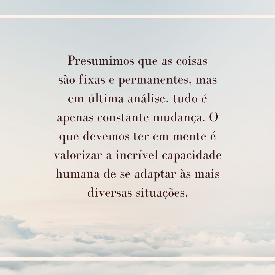 Presumimos que as coisas são fixas e permanentes, mas em última análise, tudo é apenas constante mudança. O que devemos ter em mente é valorizar a incrível capacidade humana de se adaptar às mais diversas situações.