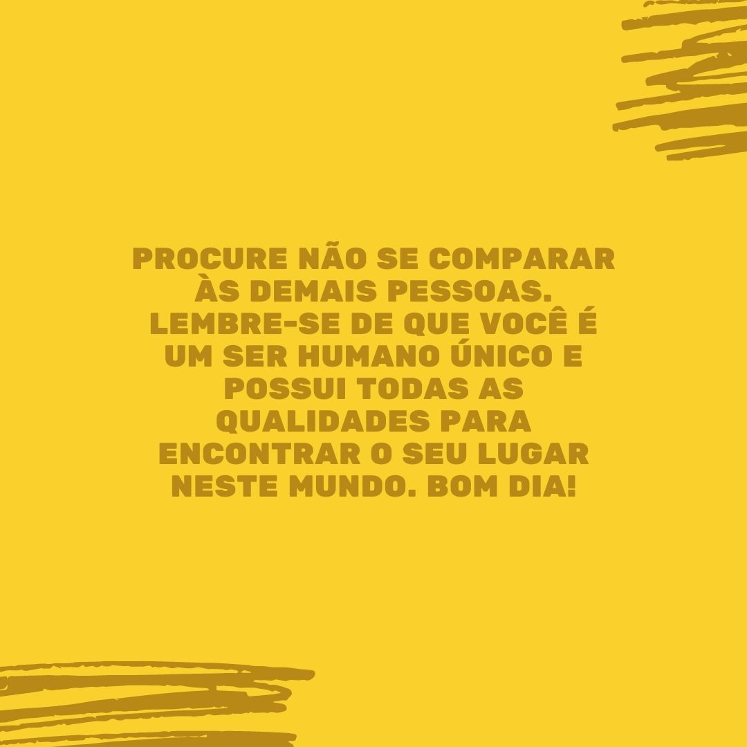 Procure não se comparar às demais pessoas. Lembre-se de que você é um ser humano único e possui todas as qualidades para encontrar o seu lugar neste mundo. Bom dia!