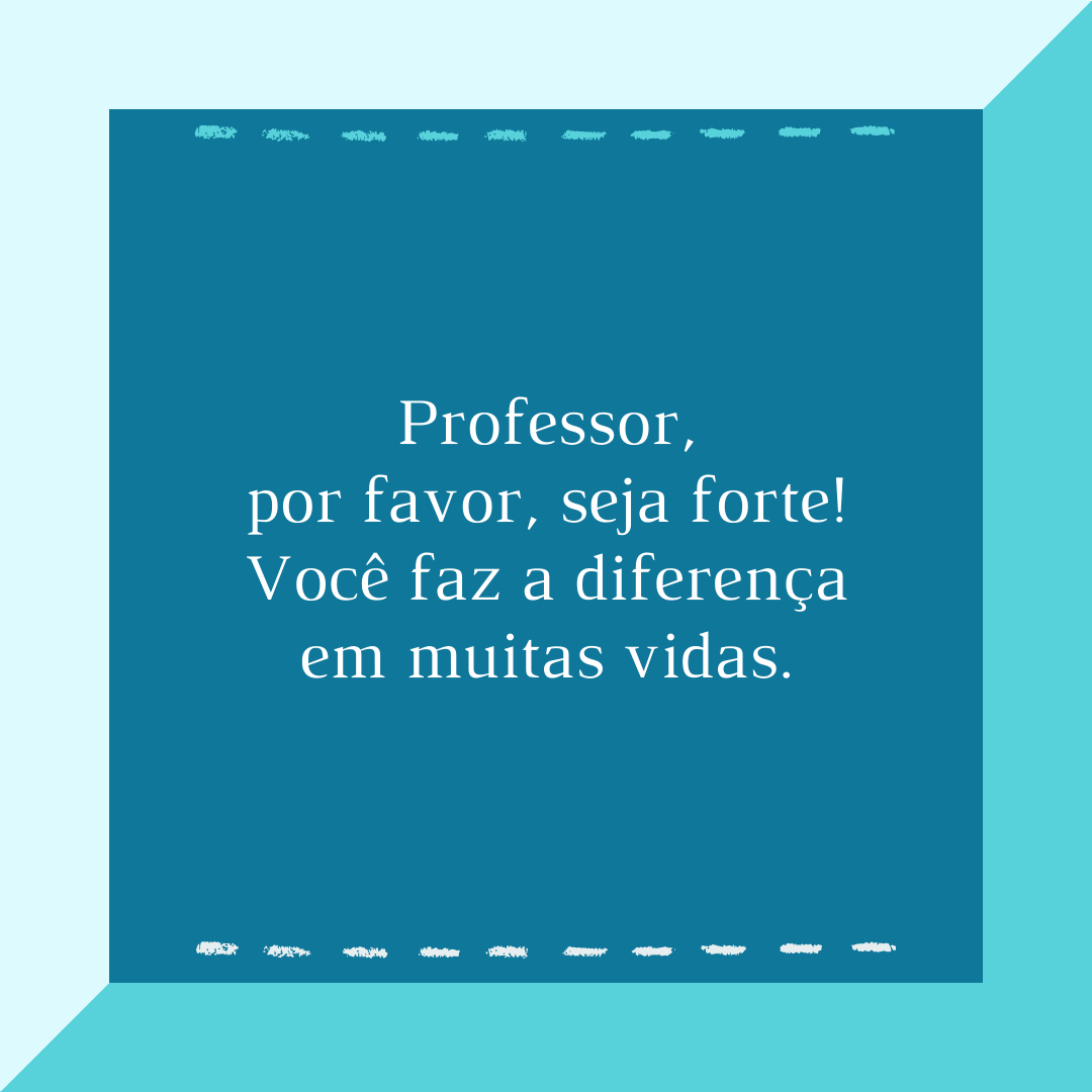 Professor, por favor, seja forte! Você faz a diferença em muitas vidas.