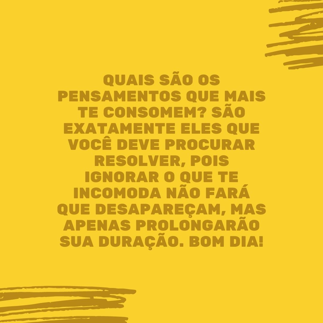 Quais são os pensamentos que mais te consomem? São exatamente eles que você deve procurar resolver, pois ignorar o que te incomoda não fará que desapareçam, mas apenas prolongarão sua duração. Bom dia!