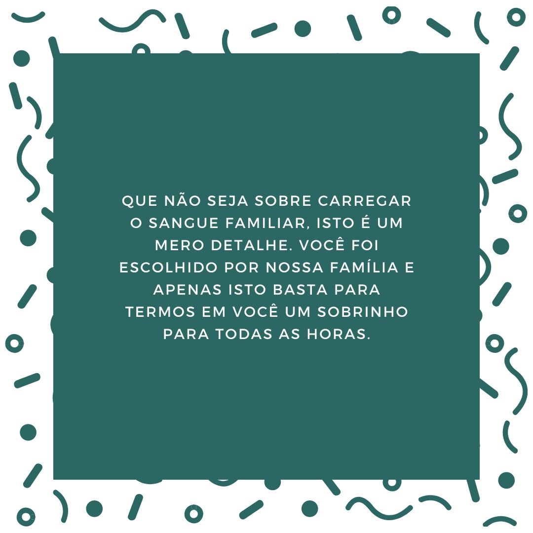 Que não seja sobre carregar o sangue familiar, isto é um mero detalhe. Você foi escolhido por nossa família e apenas isto basta para termos em você um sobrinho para todas as horas.