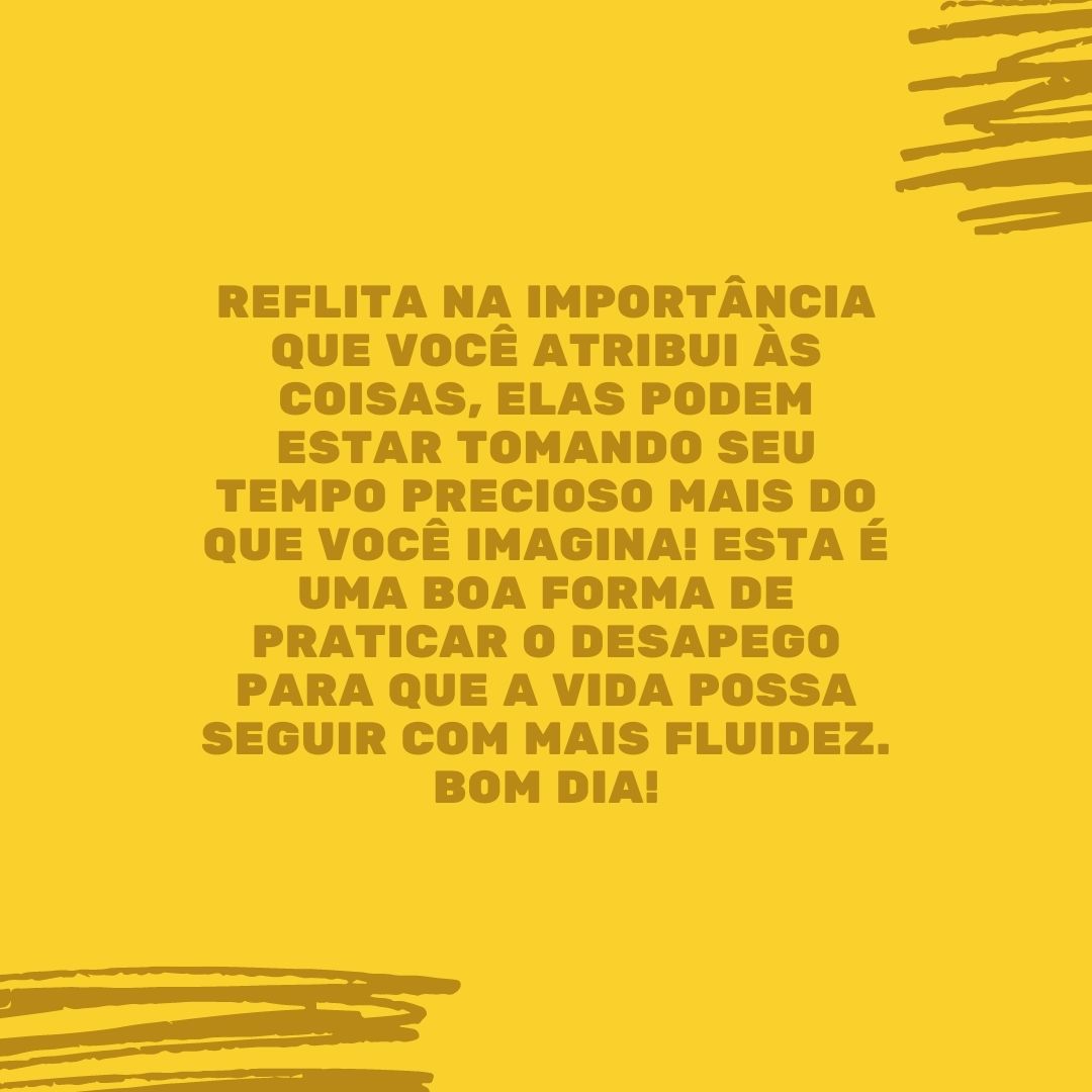 Reflita na importância que você atribui às coisas, elas podem estar tomando seu tempo precioso mais do que você imagina! Esta é uma boa forma de praticar o desapego para que a vida possa seguir com mais fluidez. Bom dia!